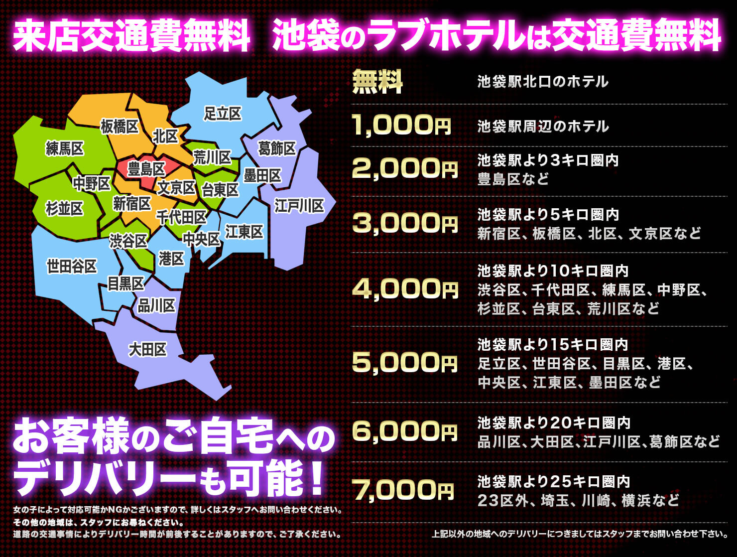 来店交通費無料 2000円豊島区 3000円新宿区/中野区/板橋区/練馬区/文京区/北区 4000円渋谷区/千代田区/足立区/台東区/荒川区/和光市/戸田市 5000円中央区/港区/品川区/目黒区/世田谷区/葛飾区/墨田区/江東区/江戸川区/杉並区/川口市/蕨市/新座市 6000円大田区/西東京市/さいたま市/越谷市/草加市/志木市 その他の地域はスタッフにお尋ねください。道路の交通事情によりデリバリー時間が前後することがありますのでご了承ください。